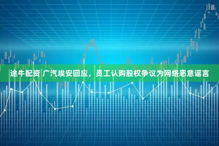 途牛配资 广汽埃安回应，员工认购股权争议为网络恶意谣言