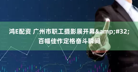鸿E配资 广州市职工摄影展开幕&#32;百幅佳作定格奋斗瞬间