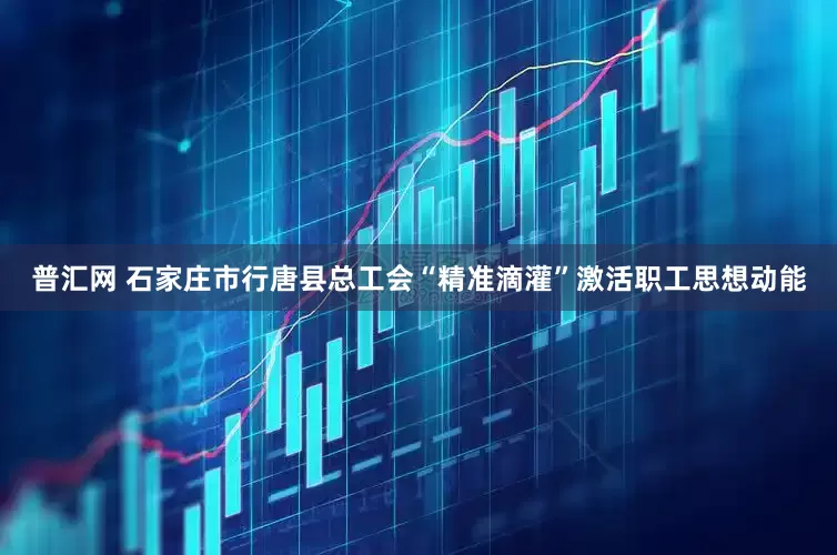 普汇网 石家庄市行唐县总工会“精准滴灌”激活职工思想动能