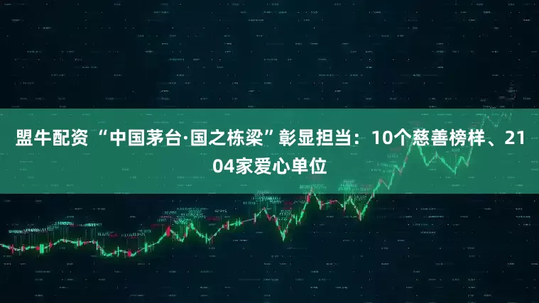 盟牛配资 “中国茅台·国之栋梁”彰显担当：10个慈善榜样、2104家爱心单位