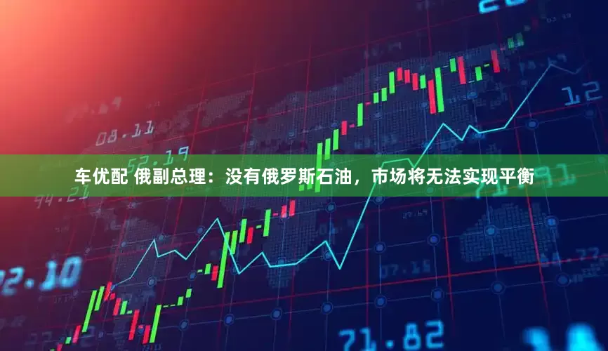 车优配 俄副总理：没有俄罗斯石油，市场将无法实现平衡