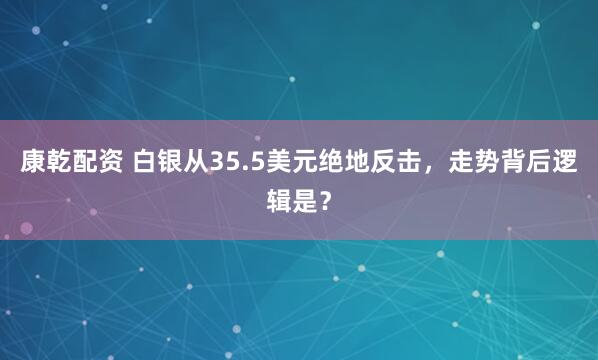 康乾配资 白银从35.5美元绝地反击，走势背后逻辑是？