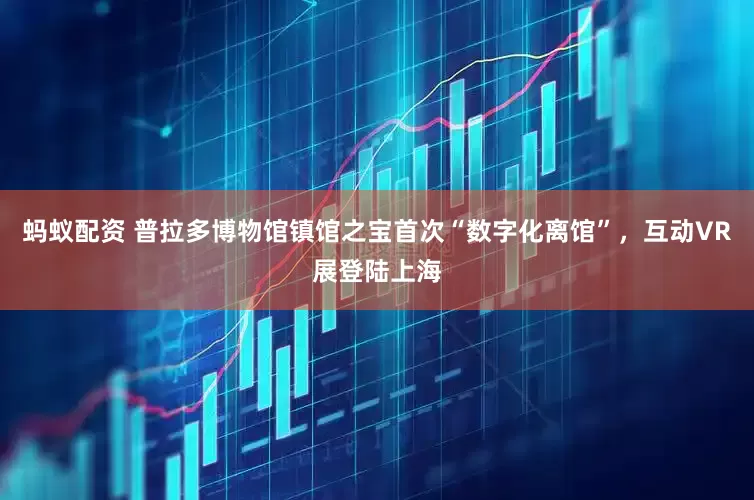 蚂蚁配资 普拉多博物馆镇馆之宝首次“数字化离馆”，互动VR展登陆上海