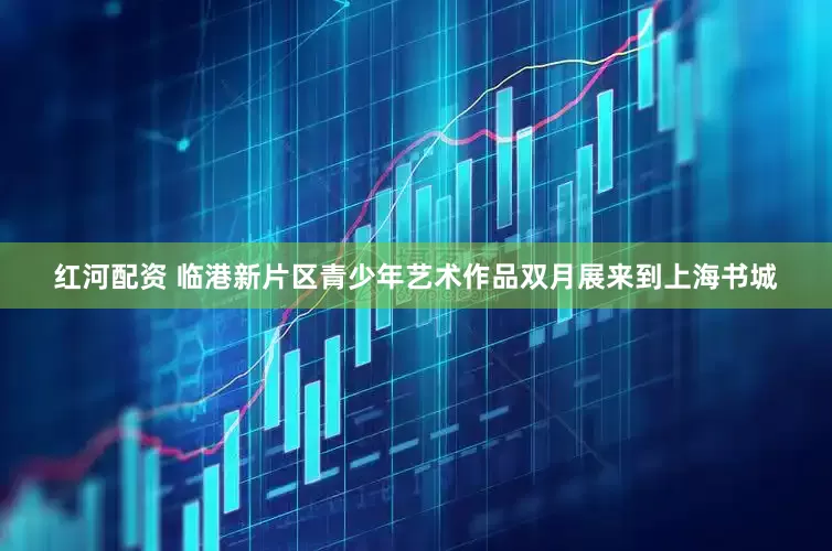 红河配资 临港新片区青少年艺术作品双月展来到上海书城