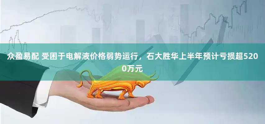 众盈易配 受困于电解液价格弱势运行，石大胜华上半年预计亏损超5200万元