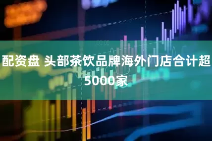 配资盘 头部茶饮品牌海外门店合计超5000家