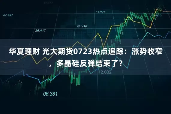 华夏理财 光大期货0723热点追踪：涨势收窄，多晶硅反弹结束了？
