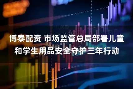 博泰配资 市场监管总局部署儿童和学生用品安全守护三年行动