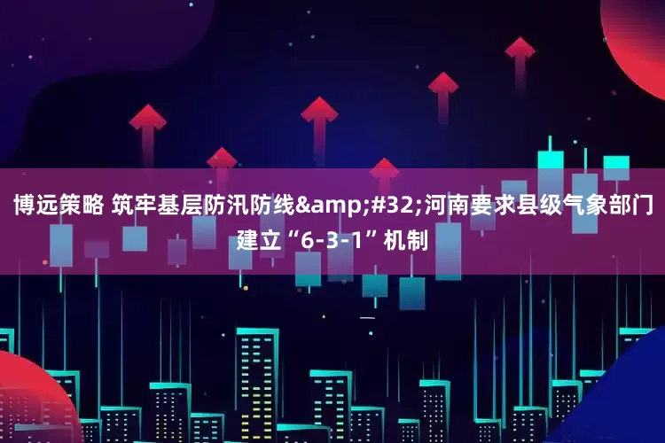 博远策略 筑牢基层防汛防线&#32;河南要求县级气象部门建立“6-3-1”机制