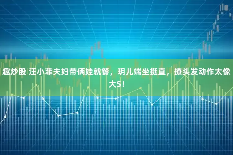 趣炒股 汪小菲夫妇带俩娃就餐，玥儿端坐挺直，撩头发动作太像大S！