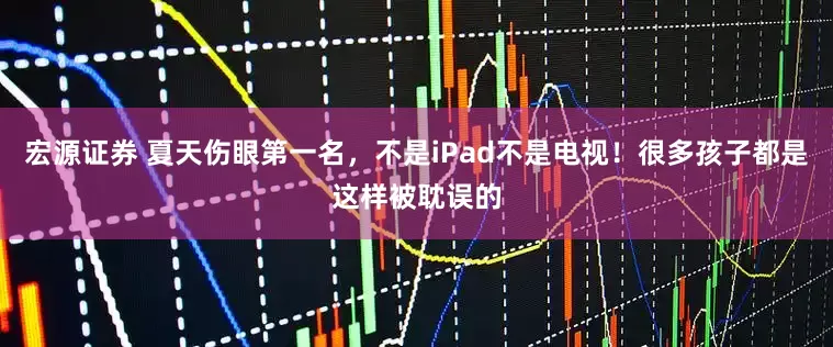 宏源证券 夏天伤眼第一名，不是iPad不是电视！很多孩子都是这样被耽误的