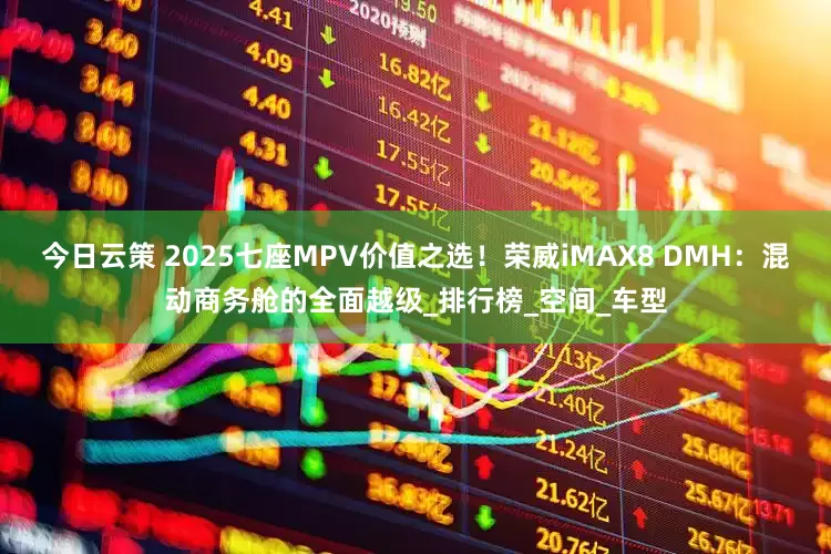 今日云策 2025七座MPV价值之选！荣威iMAX8 DMH：混动商务舱的全面越级_排行榜_空间_车型
