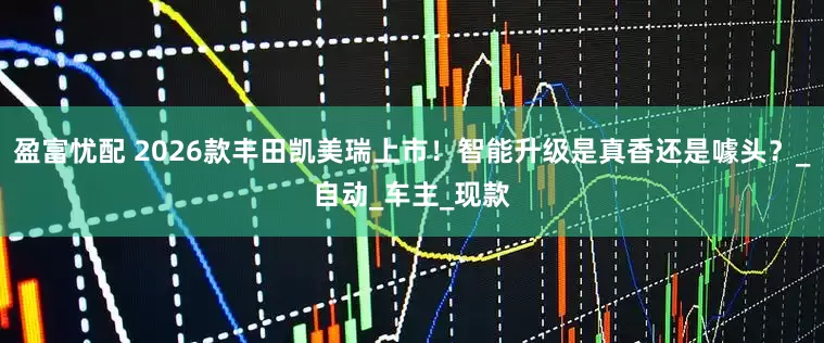 盈富忧配 2026款丰田凯美瑞上市！智能升级是真香还是噱头？_自动_车主_现款