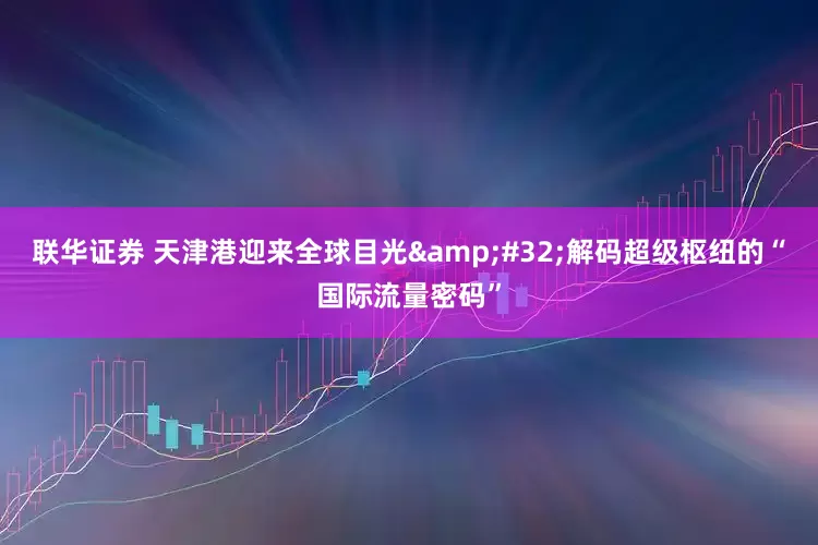 联华证券 天津港迎来全球目光&#32;解码超级枢纽的“国际流量密码”