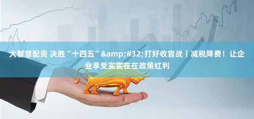 大智慧配资 决胜“十四五”&#32;打好收官战｜减税降费！让企业享受实实在在政策红利