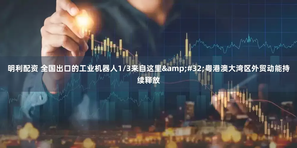 明利配资 全国出口的工业机器人1/3来自这里&#32;粤港澳大湾区外贸动能持续释放