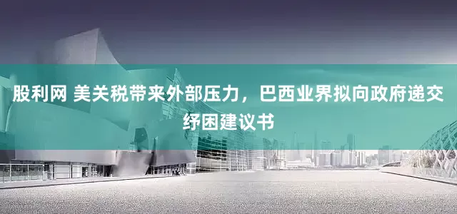 股利网 美关税带来外部压力，巴西业界拟向政府递交纾困建议书
