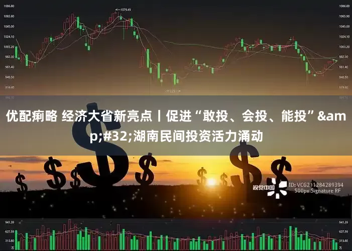 优配痢略 经济大省新亮点丨促进“敢投、会投、能投”&#32;湖南民间投资活力涌动