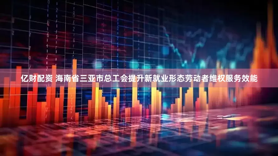亿财配资 海南省三亚市总工会提升新就业形态劳动者维权服务效能