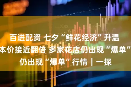 百进配资 七夕“鲜花经济”升温 部分花束成本价接近翻倍 多家花店仍出现“爆单”行情｜一探
