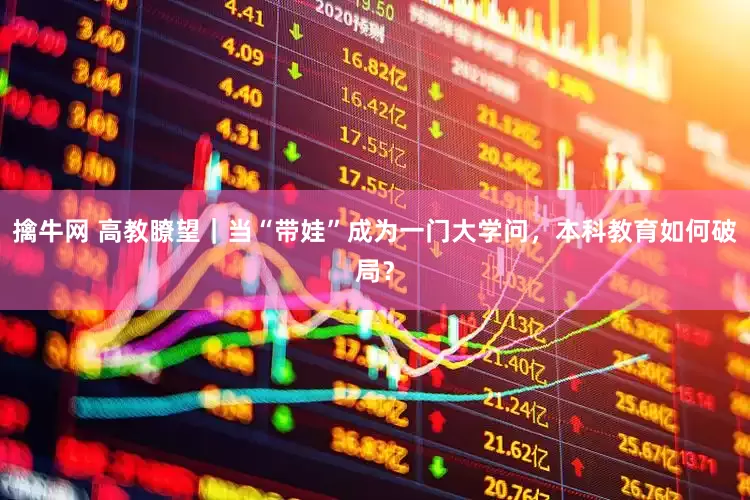 擒牛网 高教瞭望｜当“带娃”成为一门大学问，本科教育如何破局？