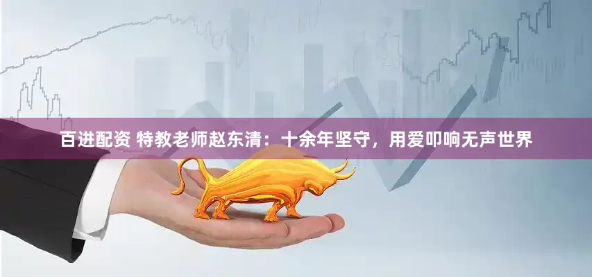 百进配资 特教老师赵东清：十余年坚守，用爱叩响无声世界