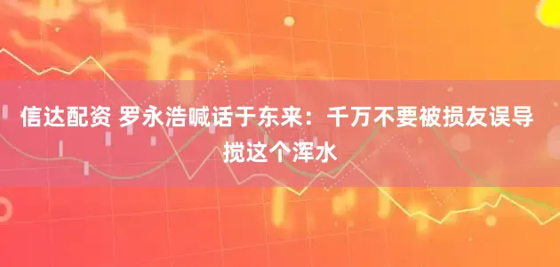 信达配资 罗永浩喊话于东来：千万不要被损友误导 搅这个浑水