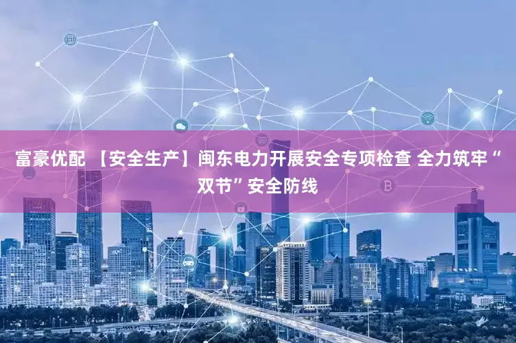 富豪优配 【安全生产】闽东电力开展安全专项检查 全力筑牢“双节”安全防线