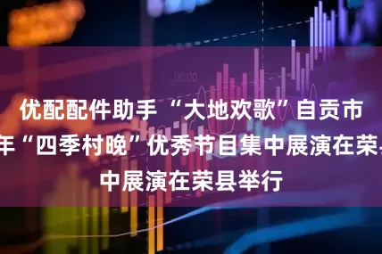 优配配件助手 “大地欢歌”自贡市2025年“四季村晚”优秀节目集中展演在荣县举行