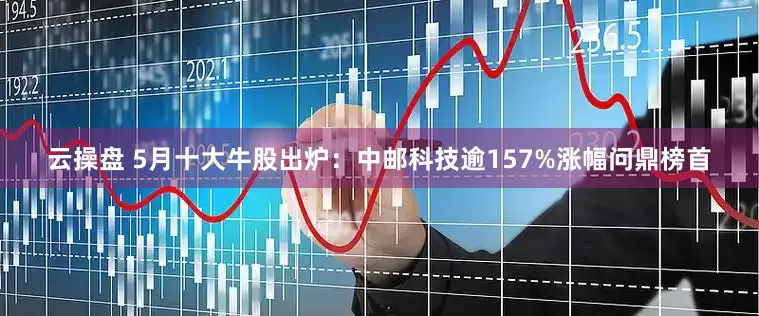 云操盘 5月十大牛股出炉：中邮科技逾157%涨幅问鼎榜首