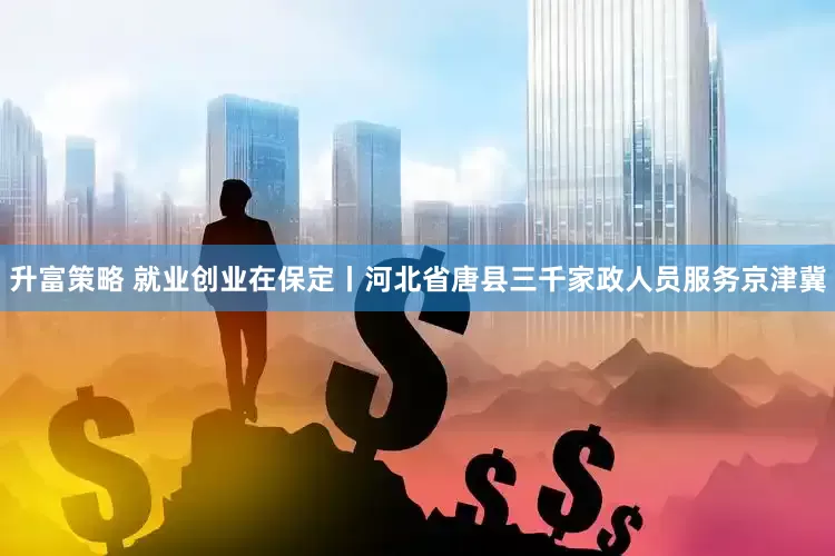升富策略 就业创业在保定丨河北省唐县三千家政人员服务京津冀