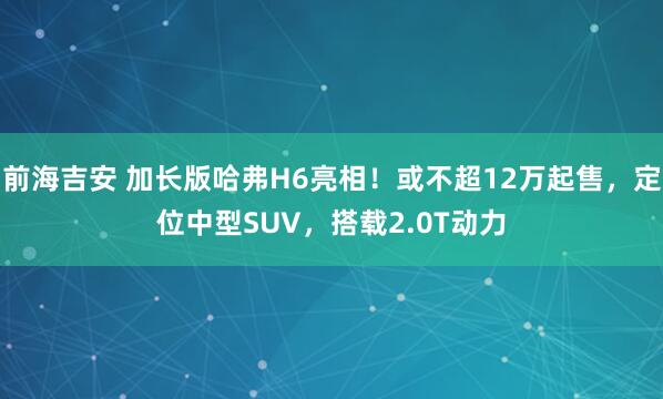前海吉安 加长版哈弗H6亮相！或不超12万起售，定位中型SUV，搭载2.0T动力