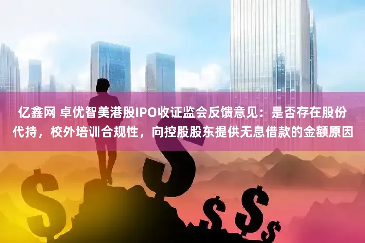 亿鑫网 卓优智美港股IPO收证监会反馈意见：是否存在股份代持，校外培训合规性，向控股股东提供无息借款的金额原因