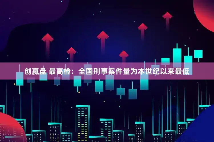创赢盘 最高检：全国刑事案件量为本世纪以来最低