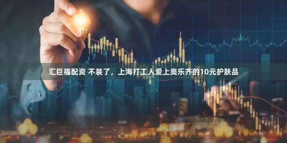 汇巨福配资 不装了，上海打工人爱上奥乐齐的10元护肤品