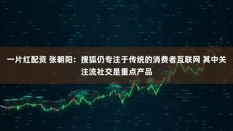 一片红配资 张朝阳：搜狐仍专注于传统的消费者互联网 其中关注流社交是重点产品