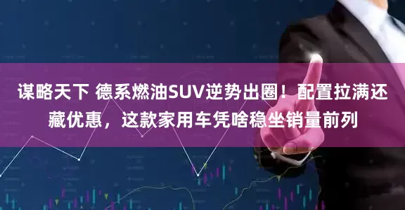 谋略天下 德系燃油SUV逆势出圈！配置拉满还藏优惠，这款家用车凭啥稳坐销量前列