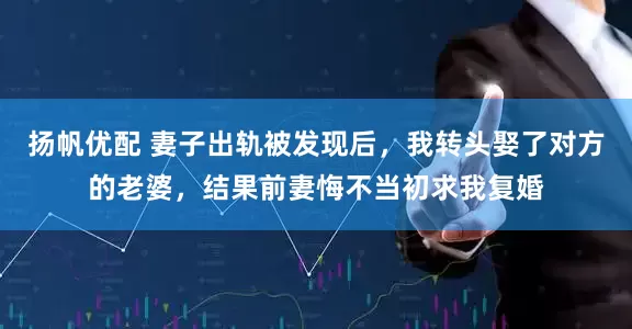 扬帆优配 妻子出轨被发现后，我转头娶了对方的老婆，结果前妻悔不当初求我复婚